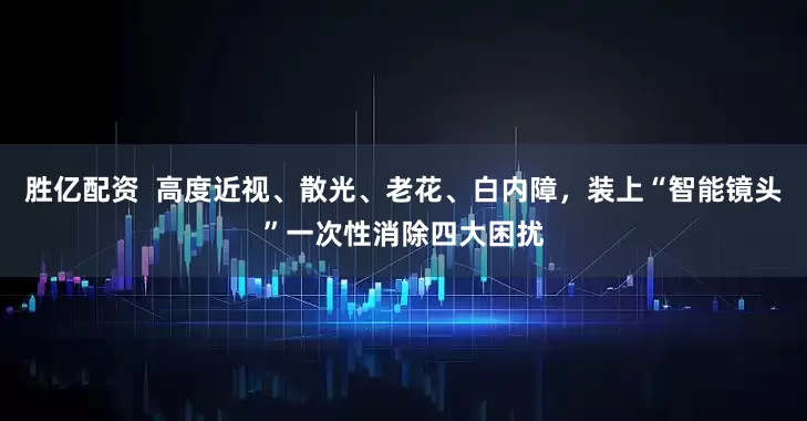 胜亿配资  高度近视、散光、老花、白内障，装上“智能镜头”一次性消除四大困扰