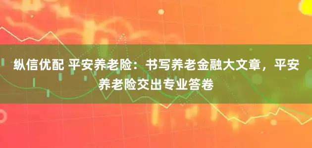 纵信优配 平安养老险：书写养老金融大文章，平安养老险交出专业答卷