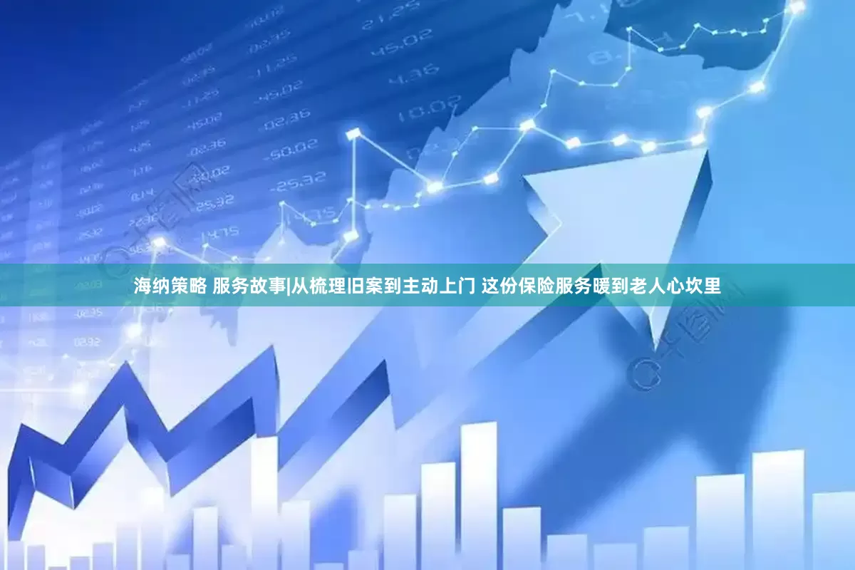 海纳策略 服务故事|从梳理旧案到主动上门 这份保险服务暖到老人心坎里