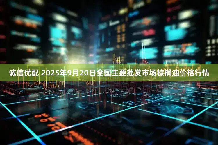 诚信优配 2025年9月20日全国主要批发市场棕榈油价格行情
