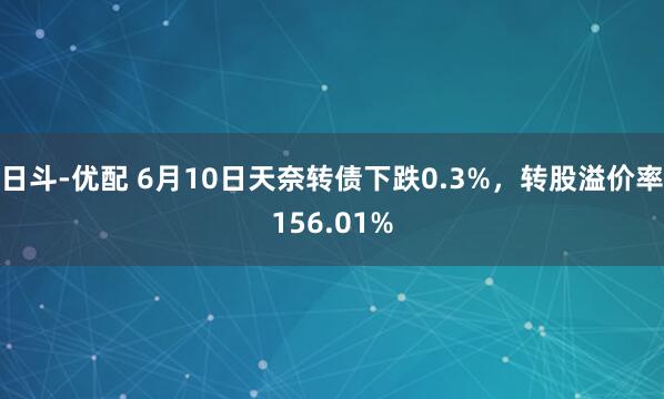 日斗-优配 6月10日天奈转债下跌0.3%，转股溢价率156.01%