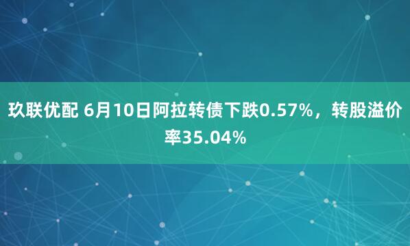 玖联优配 6月10日阿拉转债下跌0.57%，转股溢价率35.04%