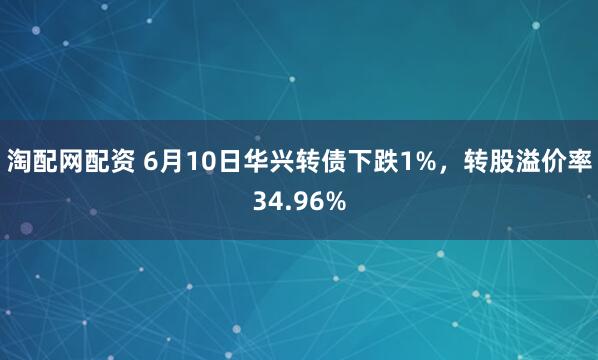 淘配网配资 6月10日华兴转债下跌1%，转股溢价率34.96%