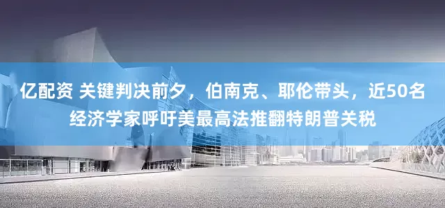 亿配资 关键判决前夕，伯南克、耶伦带头，近50名经济学家呼吁美最高法推翻特朗普关税