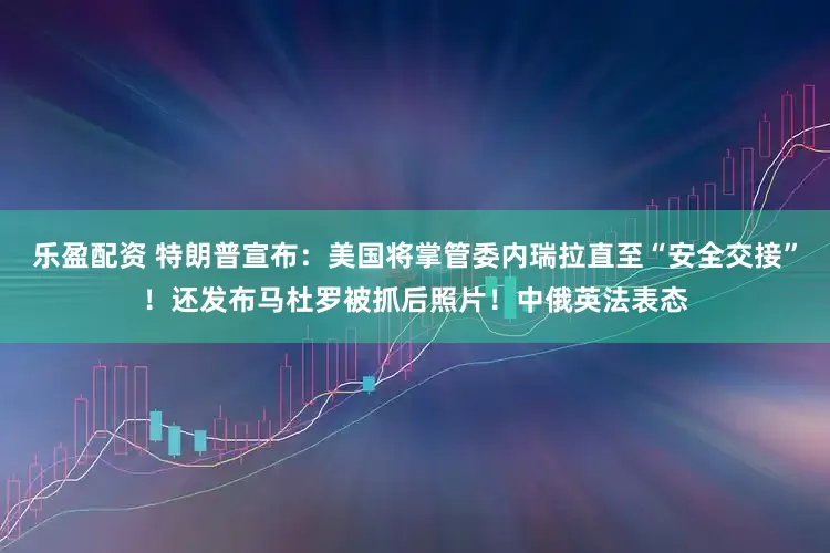 乐盈配资 特朗普宣布：美国将掌管委内瑞拉直至“安全交接”！还发布马杜罗被抓后照片！中俄英法表态