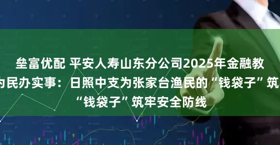 垒富优配 平安人寿山东分公司2025年金融教育宣传周•为民办实事：日照中支为张家台渔民的“钱袋子”筑牢安全防线